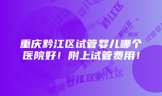 重庆黔江区试管婴儿哪个医院好！附上试管费用！