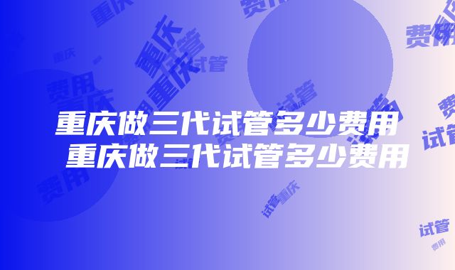 重庆做三代试管多少费用 重庆做三代试管多少费用