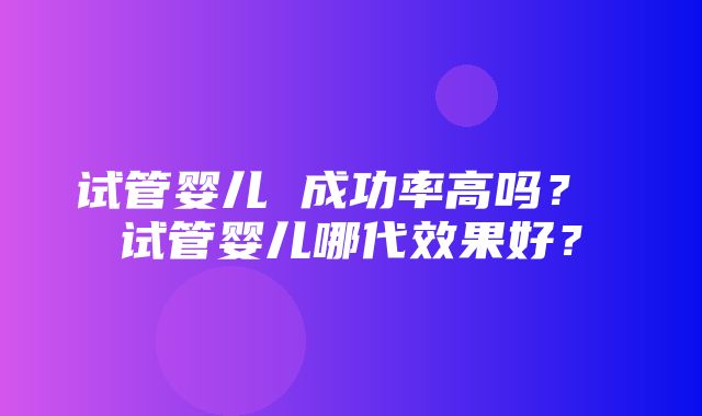 试管婴儿 成功率高吗？ 试管婴儿哪代效果好？