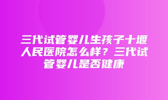 三代试管婴儿生孩子十堰人民医院怎么样？三代试管婴儿是否健康