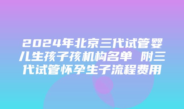 2024年北京三代试管婴儿生孩子孩机构名单 附三代试管怀孕生子流程费用