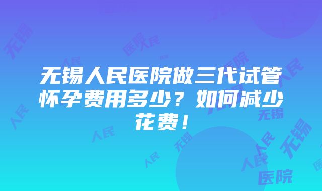 无锡人民医院做三代试管怀孕费用多少？如何减少花费！