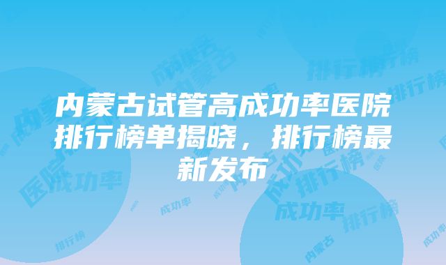 内蒙古试管高成功率医院排行榜单揭晓，排行榜最新发布