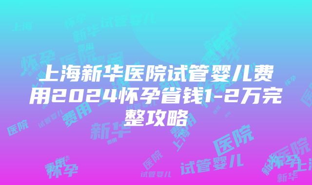 上海新华医院试管婴儿费用2024怀孕省钱1-2万完整攻略