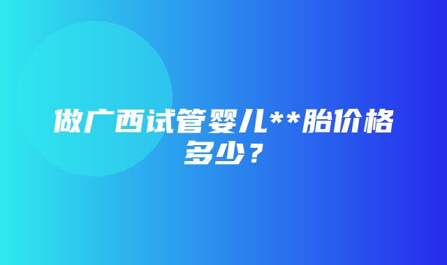 做广西试管婴儿**胎价格多少？