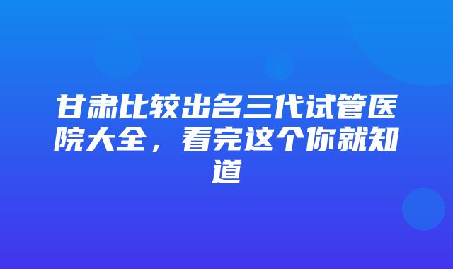 甘肃比较出名三代试管医院大全，看完这个你就知道