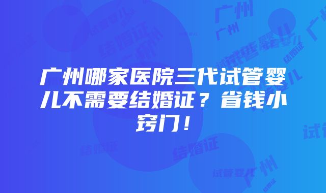 广州哪家医院三代试管婴儿不需要结婚证？省钱小窍门！