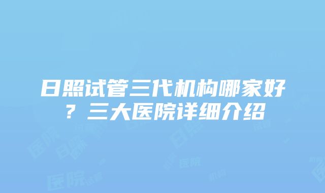 日照试管三代机构哪家好？三大医院详细介绍