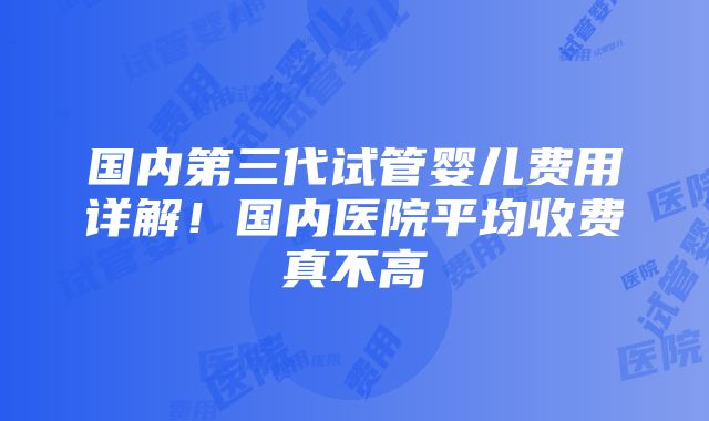 国内第三代试管婴儿费用详解！国内医院平均收费真不高