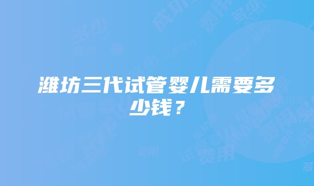 潍坊三代试管婴儿需要多少钱？