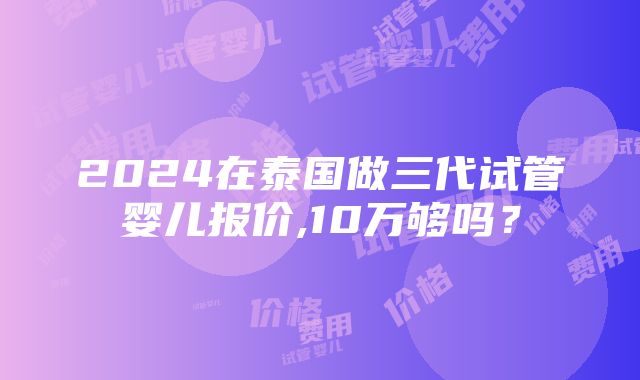 2024在泰国做三代试管婴儿报价,10万够吗？