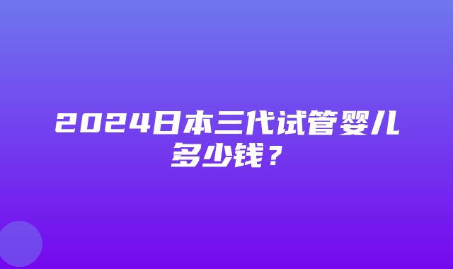 2024日本三代试管婴儿多少钱？