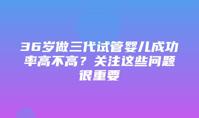 36岁做三代试管婴儿成功率高不高？关注这些问题很重要