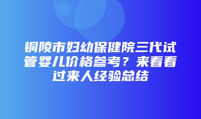 铜陵市妇幼保健院三代试管婴儿价格参考？来看看过来人经验总结