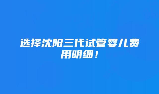 选择沈阳三代试管婴儿费用明细！