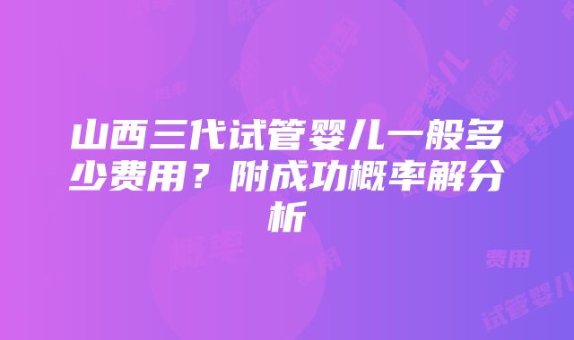 山西三代试管婴儿一般多少费用？附成功概率解分析