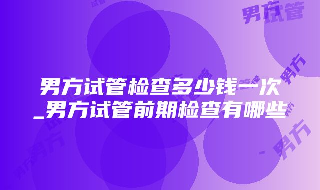 男方试管检查多少钱一次_男方试管前期检查有哪些