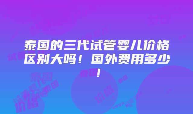 泰国的三代试管婴儿价格区别大吗！国外费用多少！