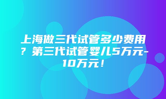 上海做三代试管多少费用？第三代试管婴儿5万元-10万元！