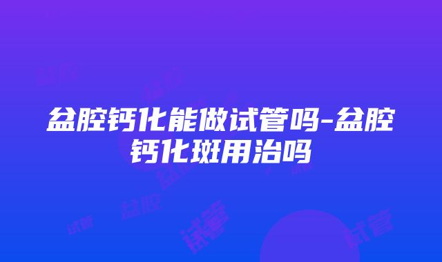 盆腔钙化能做试管吗-盆腔钙化斑用治吗