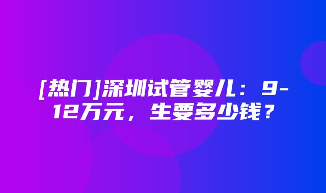 [热门]深圳试管婴儿：9-12万元，生要多少钱？