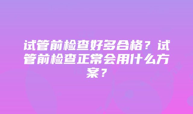 试管前检查好多合格？试管前检查正常会用什么方案？