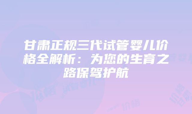 甘肃正规三代试管婴儿价格全解析：为您的生育之路保驾护航