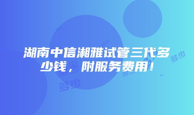 湖南中信湘雅试管三代多少钱，附服务费用！