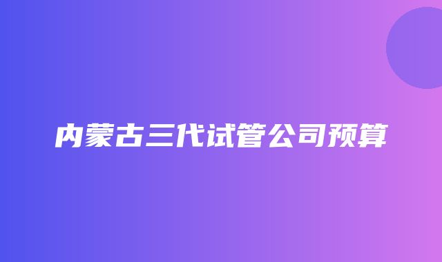 内蒙古三代试管公司预算