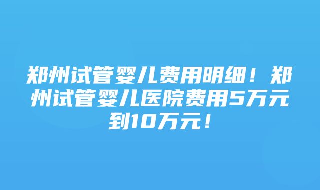 郑州试管婴儿费用明细！郑州试管婴儿医院费用5万元到10万元！