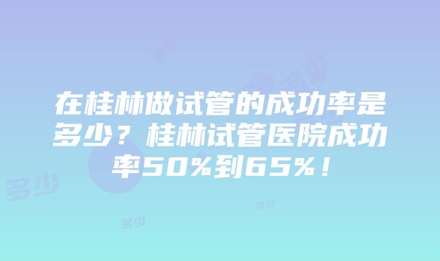 在桂林做试管的成功率是多少？桂林试管医院成功率50%到65%！