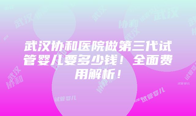 武汉协和医院做第三代试管婴儿要多少钱！全面费用解析！