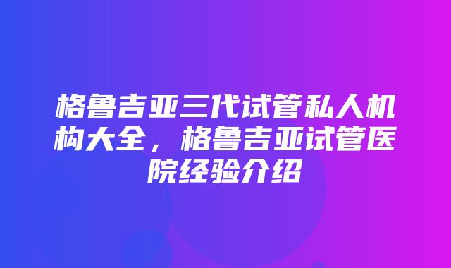 格鲁吉亚三代试管私人机构大全，格鲁吉亚试管医院经验介绍