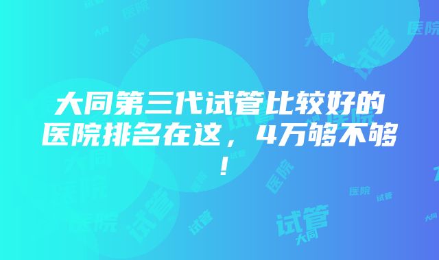 大同第三代试管比较好的医院排名在这，4万够不够！