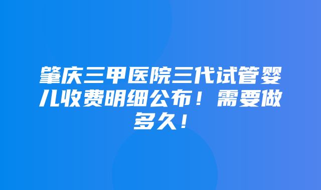 肇庆三甲医院三代试管婴儿收费明细公布！需要做多久！