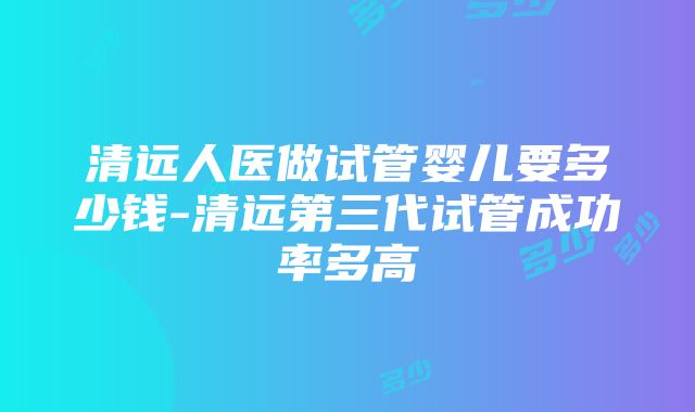 清远人医做试管婴儿要多少钱-清远第三代试管成功率多高