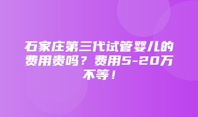 石家庄第三代试管婴儿的费用贵吗？费用5-20万不等！