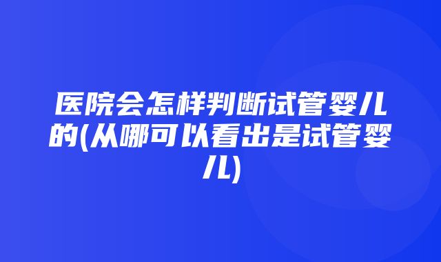 医院会怎样判断试管婴儿的(从哪可以看出是试管婴儿)