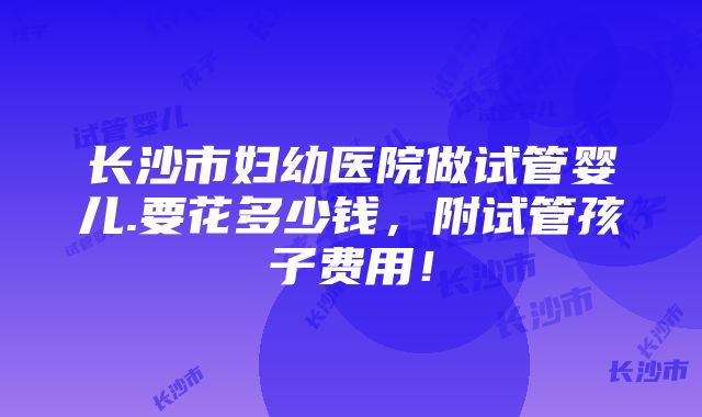 长沙市妇幼医院做试管婴儿.要花多少钱，附试管孩子费用！