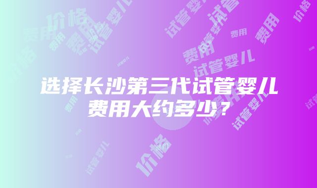 选择长沙第三代试管婴儿费用大约多少？