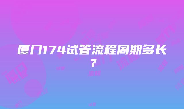 厦门174试管流程周期多长？