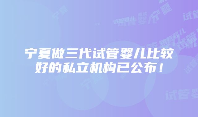 宁夏做三代试管婴儿比较好的私立机构已公布！