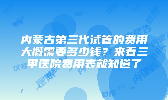 内蒙古第三代试管的费用大概需要多少钱？来看三甲医院费用表就知道了