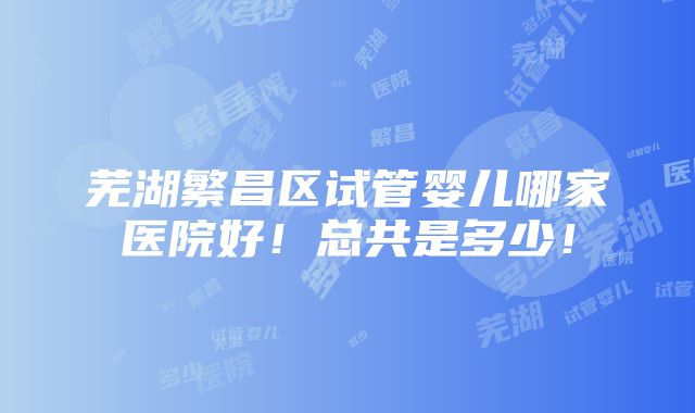 芜湖繁昌区试管婴儿哪家医院好！总共是多少！