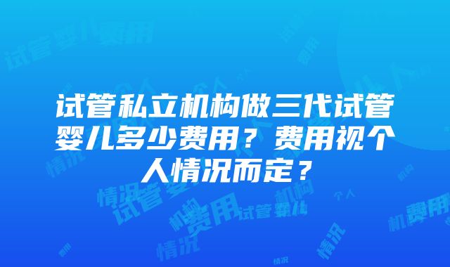 试管私立机构做三代试管婴儿多少费用？费用视个人情况而定？