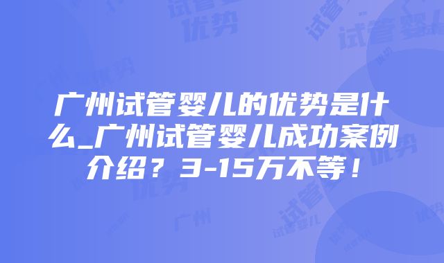 广州试管婴儿的优势是什么_广州试管婴儿成功案例介绍？3-15万不等！