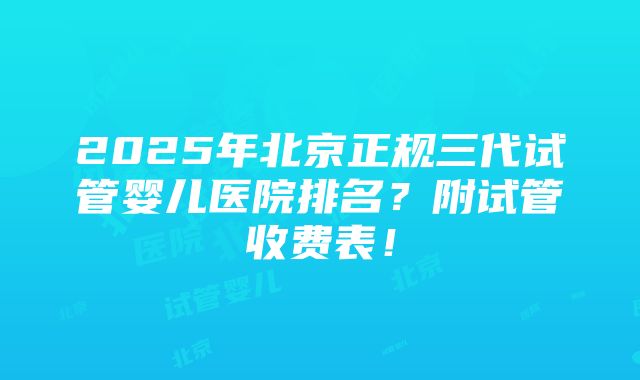 2025年北京正规三代试管婴儿医院排名？附试管收费表！