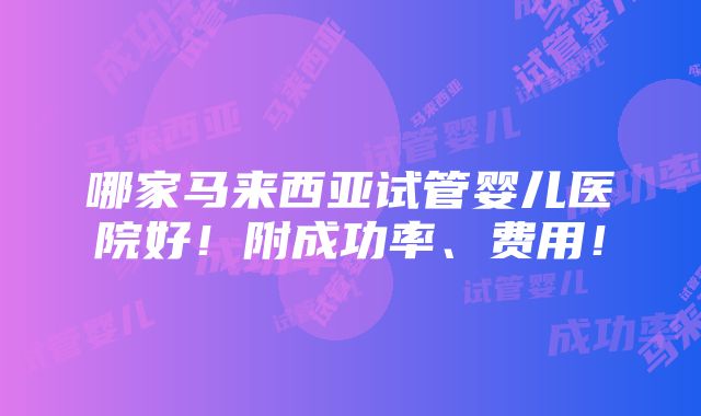 哪家马来西亚试管婴儿医院好！附成功率、费用！