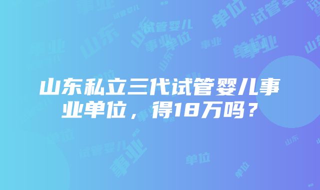 山东私立三代试管婴儿事业单位，得18万吗？