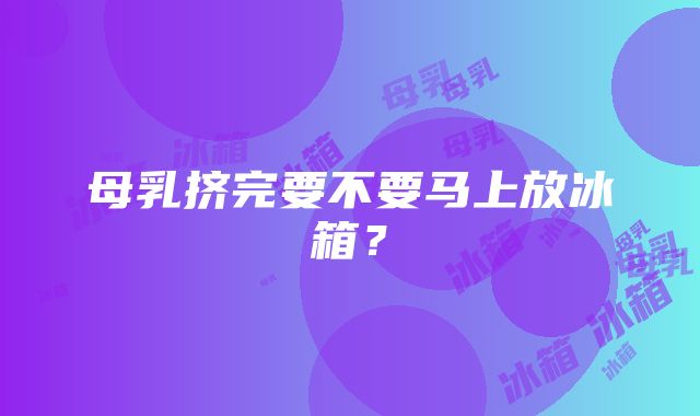 母乳挤完要不要马上放冰箱？